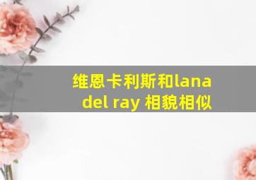 维恩卡利斯和lana del ray 相貌相似